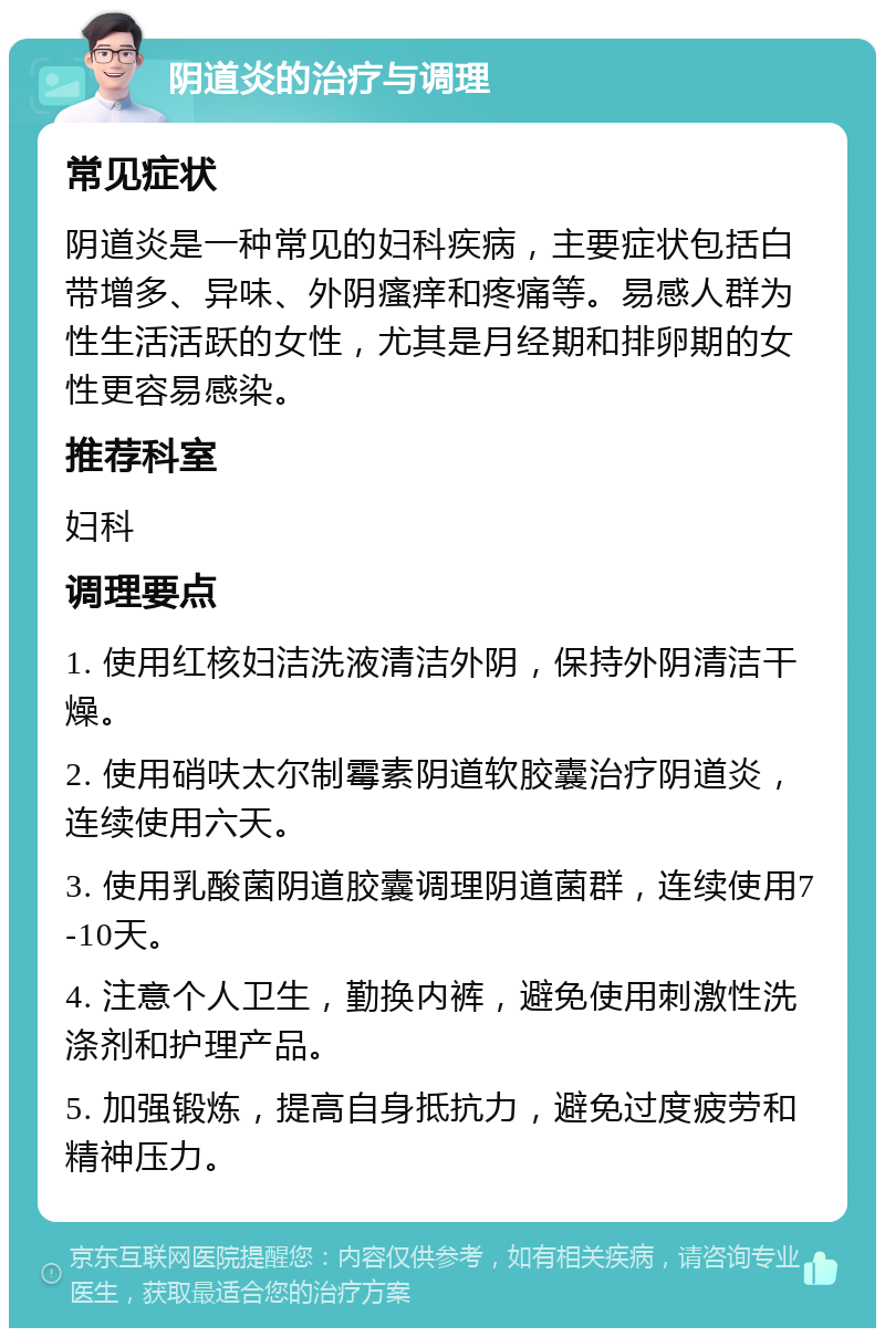 阴道炎的治疗与调理 常见症状 阴道炎是一种常见的妇科疾病，主要症状包括白带增多、异味、外阴瘙痒和疼痛等。易感人群为性生活活跃的女性，尤其是月经期和排卵期的女性更容易感染。 推荐科室 妇科 调理要点 1. 使用红核妇洁洗液清洁外阴，保持外阴清洁干燥。 2. 使用硝呋太尔制霉素阴道软胶囊治疗阴道炎，连续使用六天。 3. 使用乳酸菌阴道胶囊调理阴道菌群，连续使用7-10天。 4. 注意个人卫生，勤换内裤，避免使用刺激性洗涤剂和护理产品。 5. 加强锻炼，提高自身抵抗力，避免过度疲劳和精神压力。