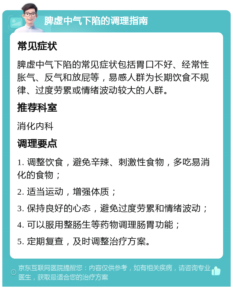 脾虚中气下陷的调理指南 常见症状 脾虚中气下陷的常见症状包括胃口不好、经常性胀气、反气和放屁等，易感人群为长期饮食不规律、过度劳累或情绪波动较大的人群。 推荐科室 消化内科 调理要点 1. 调整饮食，避免辛辣、刺激性食物，多吃易消化的食物； 2. 适当运动，增强体质； 3. 保持良好的心态，避免过度劳累和情绪波动； 4. 可以服用整肠生等药物调理肠胃功能； 5. 定期复查，及时调整治疗方案。