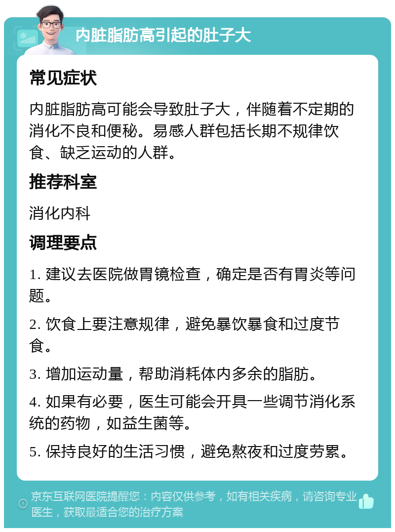 内脏脂肪高引起的肚子大 常见症状 内脏脂肪高可能会导致肚子大，伴随着不定期的消化不良和便秘。易感人群包括长期不规律饮食、缺乏运动的人群。 推荐科室 消化内科 调理要点 1. 建议去医院做胃镜检查，确定是否有胃炎等问题。 2. 饮食上要注意规律，避免暴饮暴食和过度节食。 3. 增加运动量，帮助消耗体内多余的脂肪。 4. 如果有必要，医生可能会开具一些调节消化系统的药物，如益生菌等。 5. 保持良好的生活习惯，避免熬夜和过度劳累。