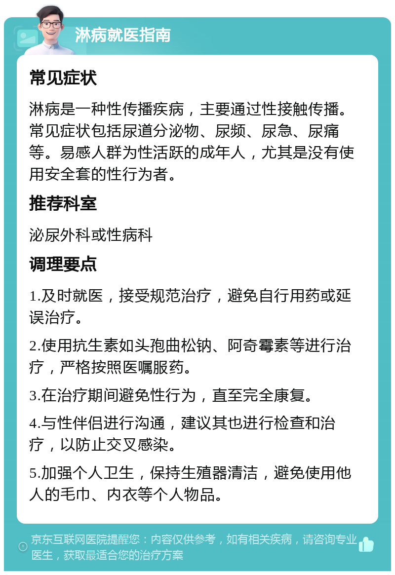 淋病就医指南 常见症状 淋病是一种性传播疾病，主要通过性接触传播。常见症状包括尿道分泌物、尿频、尿急、尿痛等。易感人群为性活跃的成年人，尤其是没有使用安全套的性行为者。 推荐科室 泌尿外科或性病科 调理要点 1.及时就医，接受规范治疗，避免自行用药或延误治疗。 2.使用抗生素如头孢曲松钠、阿奇霉素等进行治疗，严格按照医嘱服药。 3.在治疗期间避免性行为，直至完全康复。 4.与性伴侣进行沟通，建议其也进行检查和治疗，以防止交叉感染。 5.加强个人卫生，保持生殖器清洁，避免使用他人的毛巾、内衣等个人物品。