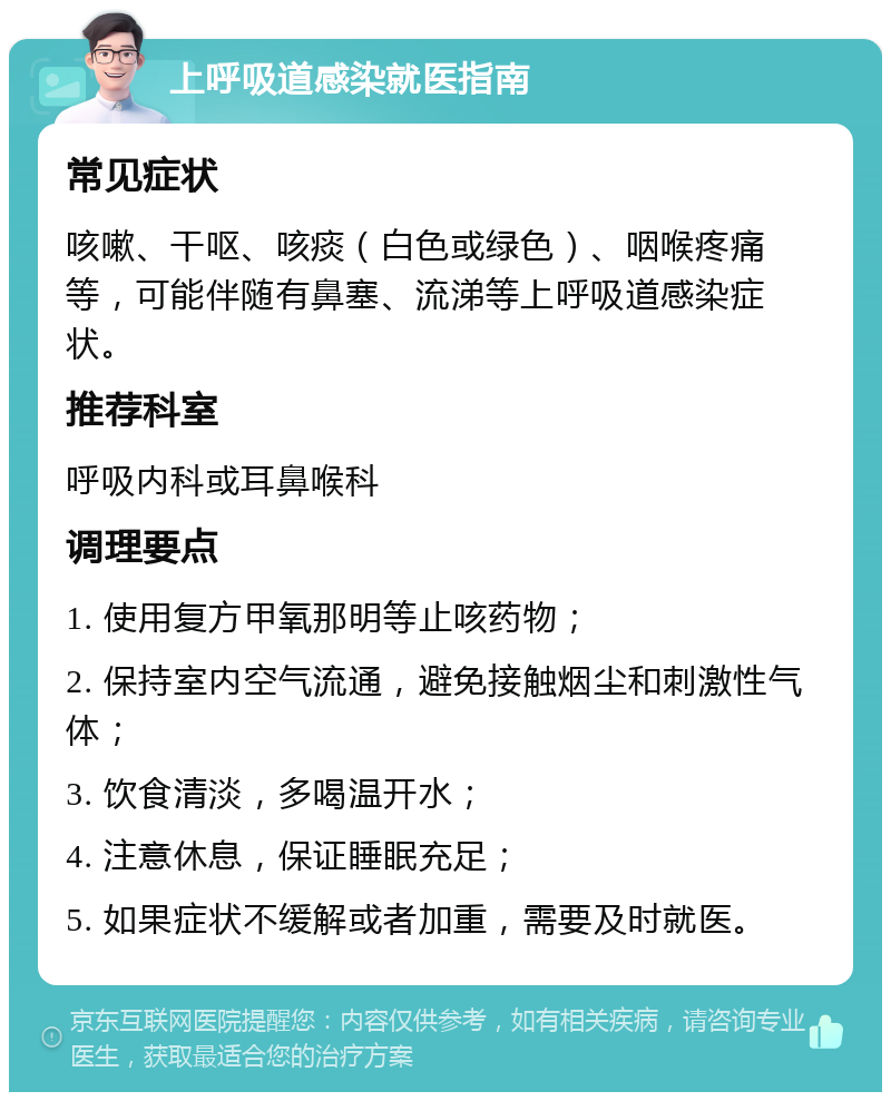 上呼吸道感染就医指南 常见症状 咳嗽、干呕、咳痰（白色或绿色）、咽喉疼痛等，可能伴随有鼻塞、流涕等上呼吸道感染症状。 推荐科室 呼吸内科或耳鼻喉科 调理要点 1. 使用复方甲氧那明等止咳药物； 2. 保持室内空气流通，避免接触烟尘和刺激性气体； 3. 饮食清淡，多喝温开水； 4. 注意休息，保证睡眠充足； 5. 如果症状不缓解或者加重，需要及时就医。