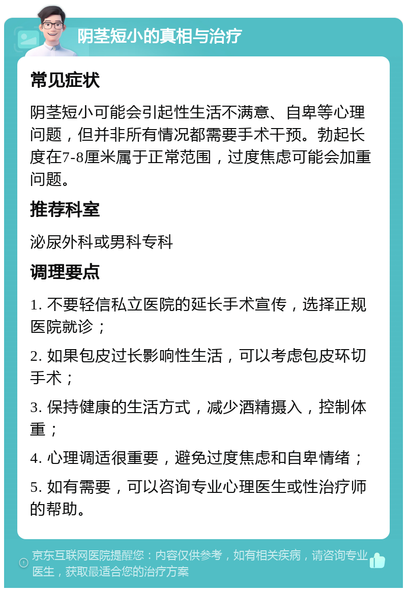 阴茎短小的真相与治疗 常见症状 阴茎短小可能会引起性生活不满意、自卑等心理问题，但并非所有情况都需要手术干预。勃起长度在7-8厘米属于正常范围，过度焦虑可能会加重问题。 推荐科室 泌尿外科或男科专科 调理要点 1. 不要轻信私立医院的延长手术宣传，选择正规医院就诊； 2. 如果包皮过长影响性生活，可以考虑包皮环切手术； 3. 保持健康的生活方式，减少酒精摄入，控制体重； 4. 心理调适很重要，避免过度焦虑和自卑情绪； 5. 如有需要，可以咨询专业心理医生或性治疗师的帮助。