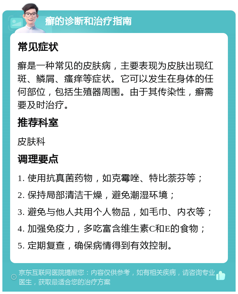 癣的诊断和治疗指南 常见症状 癣是一种常见的皮肤病，主要表现为皮肤出现红斑、鳞屑、瘙痒等症状。它可以发生在身体的任何部位，包括生殖器周围。由于其传染性，癣需要及时治疗。 推荐科室 皮肤科 调理要点 1. 使用抗真菌药物，如克霉唑、特比萘芬等； 2. 保持局部清洁干燥，避免潮湿环境； 3. 避免与他人共用个人物品，如毛巾、内衣等； 4. 加强免疫力，多吃富含维生素C和E的食物； 5. 定期复查，确保病情得到有效控制。