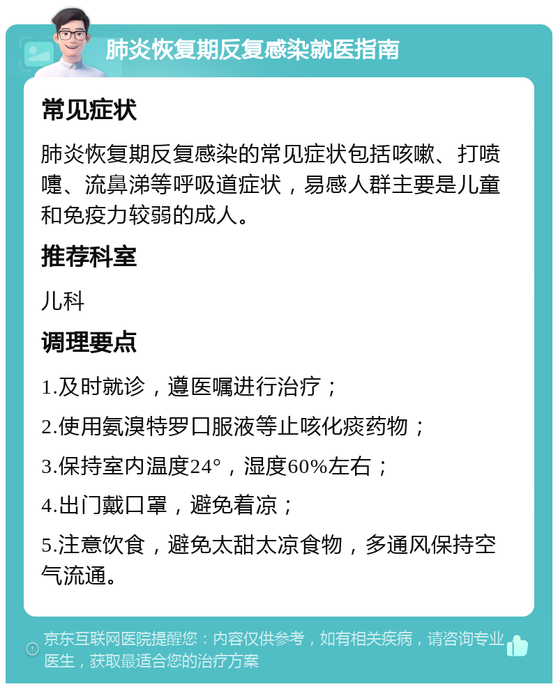 肺炎恢复期反复感染就医指南 常见症状 肺炎恢复期反复感染的常见症状包括咳嗽、打喷嚏、流鼻涕等呼吸道症状，易感人群主要是儿童和免疫力较弱的成人。 推荐科室 儿科 调理要点 1.及时就诊，遵医嘱进行治疗； 2.使用氨溴特罗口服液等止咳化痰药物； 3.保持室内温度24°，湿度60%左右； 4.出门戴口罩，避免着凉； 5.注意饮食，避免太甜太凉食物，多通风保持空气流通。