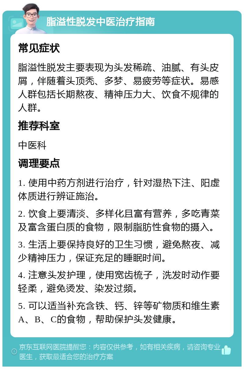 脂溢性脱发中医治疗指南 常见症状 脂溢性脱发主要表现为头发稀疏、油腻、有头皮屑，伴随着头顶秃、多梦、易疲劳等症状。易感人群包括长期熬夜、精神压力大、饮食不规律的人群。 推荐科室 中医科 调理要点 1. 使用中药方剂进行治疗，针对湿热下注、阳虚体质进行辨证施治。 2. 饮食上要清淡、多样化且富有营养，多吃青菜及富含蛋白质的食物，限制脂肪性食物的摄入。 3. 生活上要保持良好的卫生习惯，避免熬夜、减少精神压力，保证充足的睡眠时间。 4. 注意头发护理，使用宽齿梳子，洗发时动作要轻柔，避免烫发、染发过频。 5. 可以适当补充含铁、钙、锌等矿物质和维生素A、B、C的食物，帮助保护头发健康。