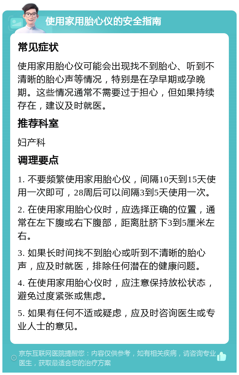 使用家用胎心仪的安全指南 常见症状 使用家用胎心仪可能会出现找不到胎心、听到不清晰的胎心声等情况，特别是在孕早期或孕晚期。这些情况通常不需要过于担心，但如果持续存在，建议及时就医。 推荐科室 妇产科 调理要点 1. 不要频繁使用家用胎心仪，间隔10天到15天使用一次即可，28周后可以间隔3到5天使用一次。 2. 在使用家用胎心仪时，应选择正确的位置，通常在左下腹或右下腹部，距离肚脐下3到5厘米左右。 3. 如果长时间找不到胎心或听到不清晰的胎心声，应及时就医，排除任何潜在的健康问题。 4. 在使用家用胎心仪时，应注意保持放松状态，避免过度紧张或焦虑。 5. 如果有任何不适或疑虑，应及时咨询医生或专业人士的意见。