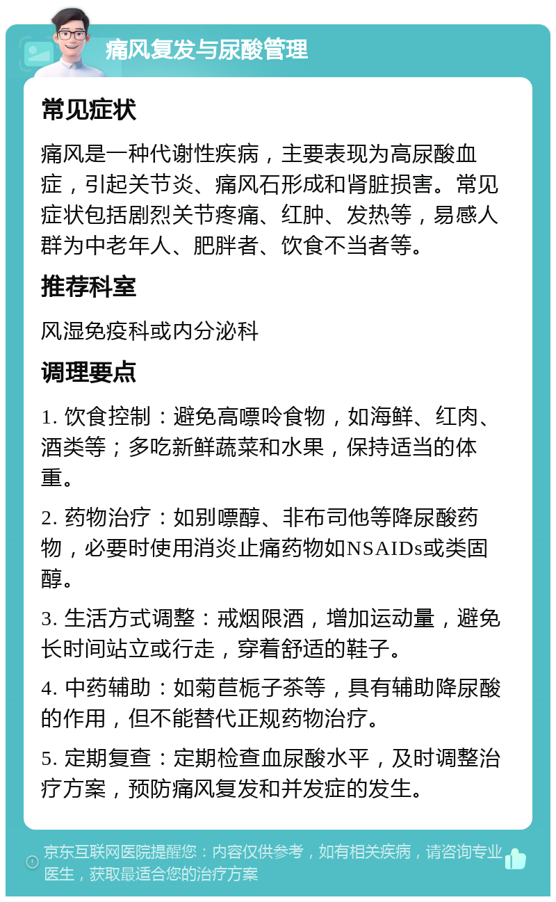 痛风复发与尿酸管理 常见症状 痛风是一种代谢性疾病，主要表现为高尿酸血症，引起关节炎、痛风石形成和肾脏损害。常见症状包括剧烈关节疼痛、红肿、发热等，易感人群为中老年人、肥胖者、饮食不当者等。 推荐科室 风湿免疫科或内分泌科 调理要点 1. 饮食控制：避免高嘌呤食物，如海鲜、红肉、酒类等；多吃新鲜蔬菜和水果，保持适当的体重。 2. 药物治疗：如别嘌醇、非布司他等降尿酸药物，必要时使用消炎止痛药物如NSAIDs或类固醇。 3. 生活方式调整：戒烟限酒，增加运动量，避免长时间站立或行走，穿着舒适的鞋子。 4. 中药辅助：如菊苣栀子茶等，具有辅助降尿酸的作用，但不能替代正规药物治疗。 5. 定期复查：定期检查血尿酸水平，及时调整治疗方案，预防痛风复发和并发症的发生。