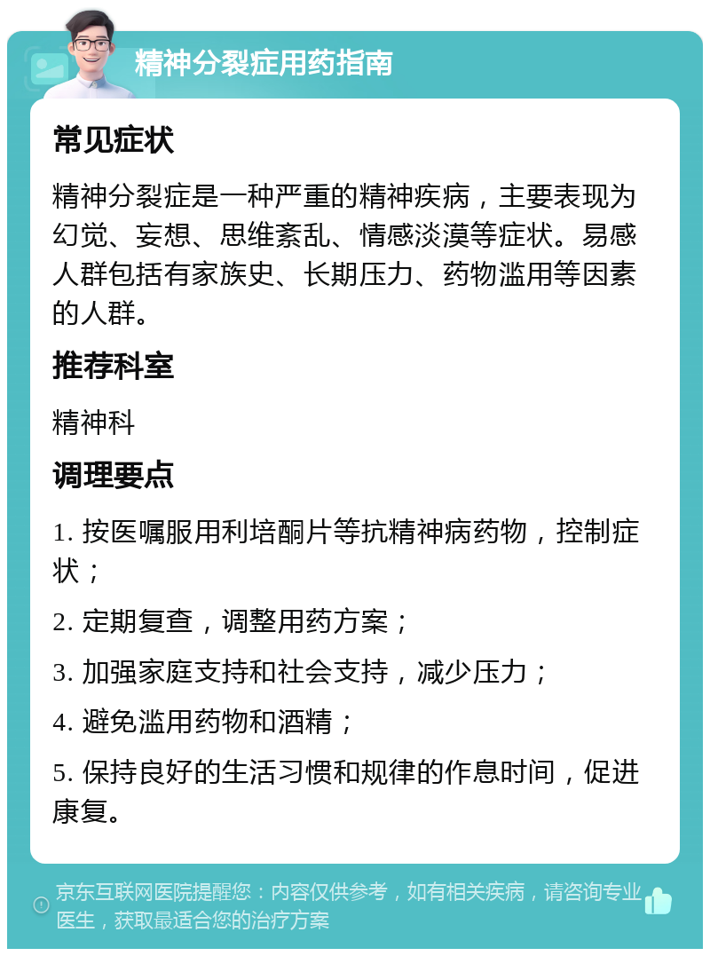 精神分裂症用药指南 常见症状 精神分裂症是一种严重的精神疾病，主要表现为幻觉、妄想、思维紊乱、情感淡漠等症状。易感人群包括有家族史、长期压力、药物滥用等因素的人群。 推荐科室 精神科 调理要点 1. 按医嘱服用利培酮片等抗精神病药物，控制症状； 2. 定期复查，调整用药方案； 3. 加强家庭支持和社会支持，减少压力； 4. 避免滥用药物和酒精； 5. 保持良好的生活习惯和规律的作息时间，促进康复。