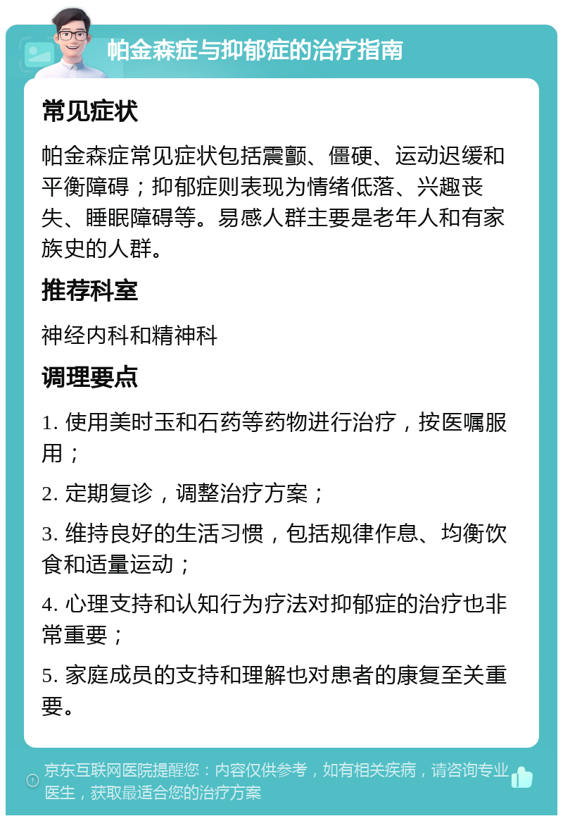 帕金森症与抑郁症的治疗指南 常见症状 帕金森症常见症状包括震颤、僵硬、运动迟缓和平衡障碍；抑郁症则表现为情绪低落、兴趣丧失、睡眠障碍等。易感人群主要是老年人和有家族史的人群。 推荐科室 神经内科和精神科 调理要点 1. 使用美时玉和石药等药物进行治疗，按医嘱服用； 2. 定期复诊，调整治疗方案； 3. 维持良好的生活习惯，包括规律作息、均衡饮食和适量运动； 4. 心理支持和认知行为疗法对抑郁症的治疗也非常重要； 5. 家庭成员的支持和理解也对患者的康复至关重要。