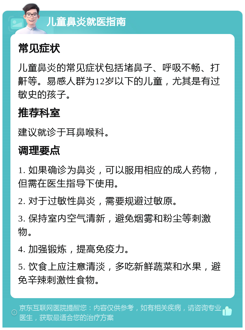 儿童鼻炎就医指南 常见症状 儿童鼻炎的常见症状包括堵鼻子、呼吸不畅、打鼾等。易感人群为12岁以下的儿童，尤其是有过敏史的孩子。 推荐科室 建议就诊于耳鼻喉科。 调理要点 1. 如果确诊为鼻炎，可以服用相应的成人药物，但需在医生指导下使用。 2. 对于过敏性鼻炎，需要规避过敏原。 3. 保持室内空气清新，避免烟雾和粉尘等刺激物。 4. 加强锻炼，提高免疫力。 5. 饮食上应注意清淡，多吃新鲜蔬菜和水果，避免辛辣刺激性食物。