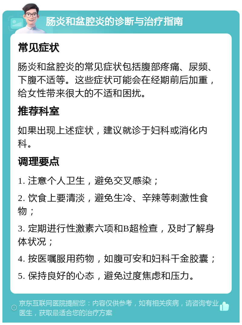 肠炎和盆腔炎的诊断与治疗指南 常见症状 肠炎和盆腔炎的常见症状包括腹部疼痛、尿频、下腹不适等。这些症状可能会在经期前后加重，给女性带来很大的不适和困扰。 推荐科室 如果出现上述症状，建议就诊于妇科或消化内科。 调理要点 1. 注意个人卫生，避免交叉感染； 2. 饮食上要清淡，避免生冷、辛辣等刺激性食物； 3. 定期进行性激素六项和B超检查，及时了解身体状况； 4. 按医嘱服用药物，如腹可安和妇科千金胶囊； 5. 保持良好的心态，避免过度焦虑和压力。