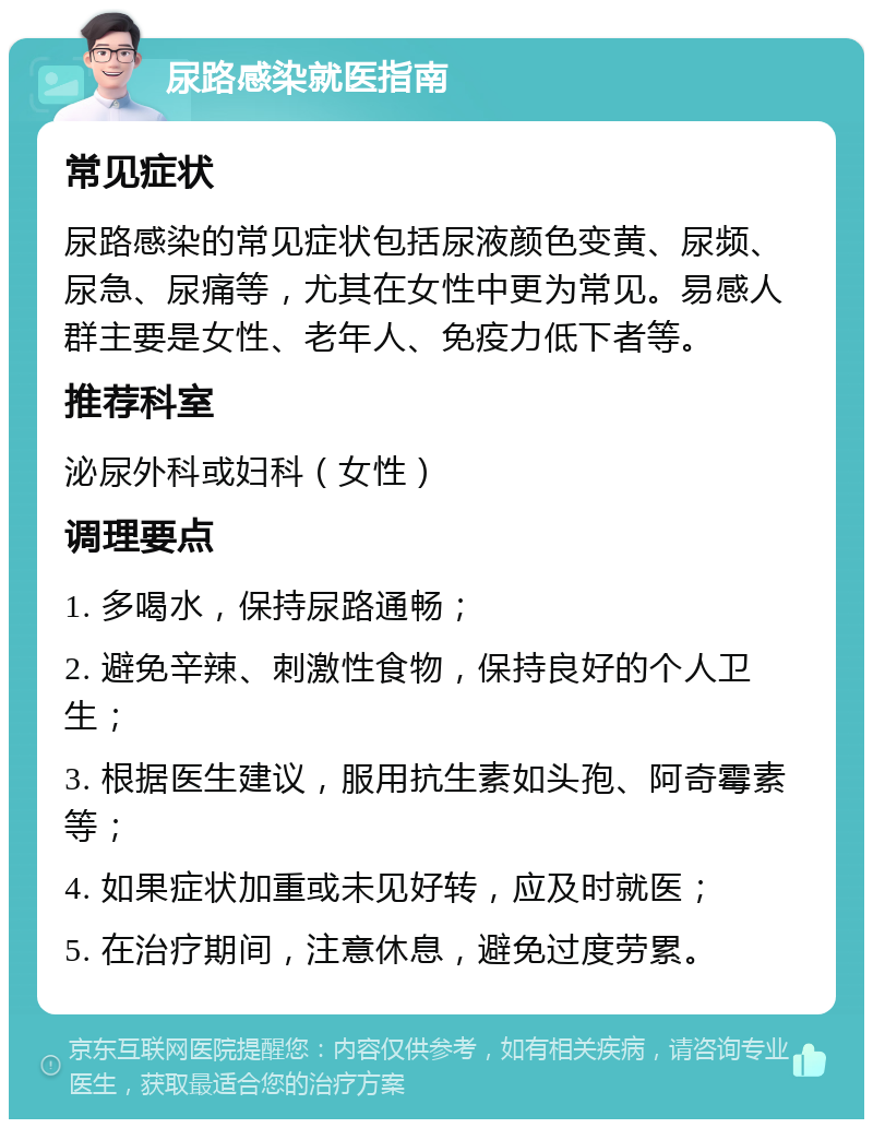 尿路感染就医指南 常见症状 尿路感染的常见症状包括尿液颜色变黄、尿频、尿急、尿痛等，尤其在女性中更为常见。易感人群主要是女性、老年人、免疫力低下者等。 推荐科室 泌尿外科或妇科（女性） 调理要点 1. 多喝水，保持尿路通畅； 2. 避免辛辣、刺激性食物，保持良好的个人卫生； 3. 根据医生建议，服用抗生素如头孢、阿奇霉素等； 4. 如果症状加重或未见好转，应及时就医； 5. 在治疗期间，注意休息，避免过度劳累。