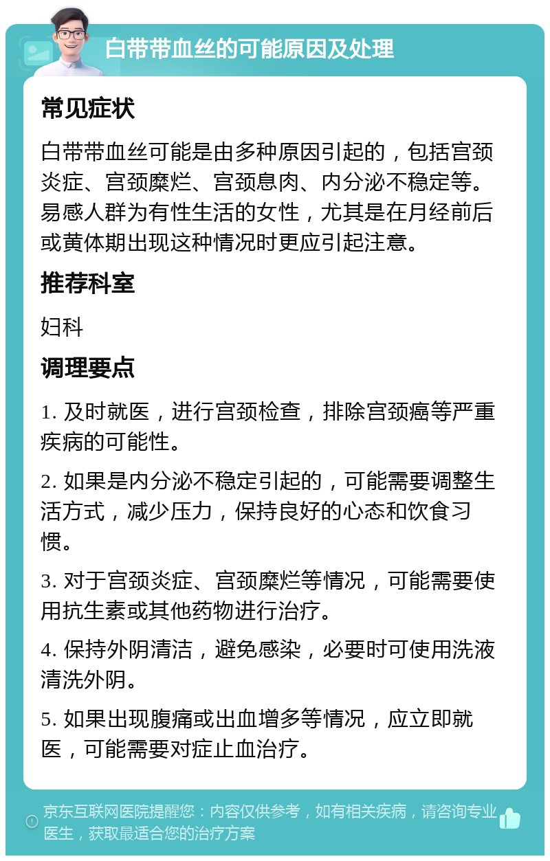 白带带血丝的可能原因及处理 常见症状 白带带血丝可能是由多种原因引起的，包括宫颈炎症、宫颈糜烂、宫颈息肉、内分泌不稳定等。易感人群为有性生活的女性，尤其是在月经前后或黄体期出现这种情况时更应引起注意。 推荐科室 妇科 调理要点 1. 及时就医，进行宫颈检查，排除宫颈癌等严重疾病的可能性。 2. 如果是内分泌不稳定引起的，可能需要调整生活方式，减少压力，保持良好的心态和饮食习惯。 3. 对于宫颈炎症、宫颈糜烂等情况，可能需要使用抗生素或其他药物进行治疗。 4. 保持外阴清洁，避免感染，必要时可使用洗液清洗外阴。 5. 如果出现腹痛或出血增多等情况，应立即就医，可能需要对症止血治疗。