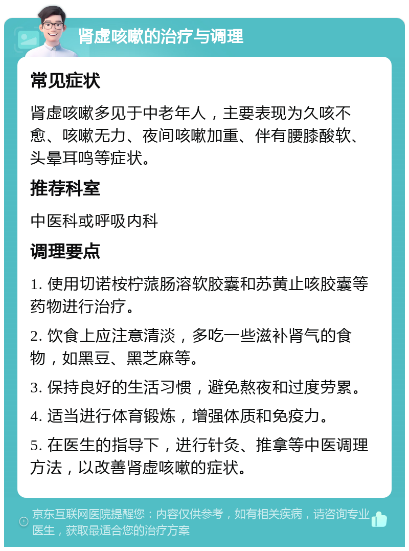 肾虚咳嗽的治疗与调理 常见症状 肾虚咳嗽多见于中老年人，主要表现为久咳不愈、咳嗽无力、夜间咳嗽加重、伴有腰膝酸软、头晕耳鸣等症状。 推荐科室 中医科或呼吸内科 调理要点 1. 使用切诺桉柠蒎肠溶软胶囊和苏黄止咳胶囊等药物进行治疗。 2. 饮食上应注意清淡，多吃一些滋补肾气的食物，如黑豆、黑芝麻等。 3. 保持良好的生活习惯，避免熬夜和过度劳累。 4. 适当进行体育锻炼，增强体质和免疫力。 5. 在医生的指导下，进行针灸、推拿等中医调理方法，以改善肾虚咳嗽的症状。