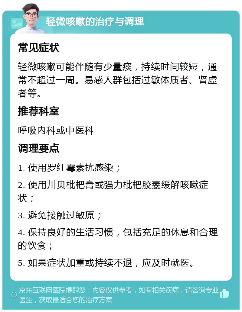 轻微咳嗽的治疗与调理 常见症状 轻微咳嗽可能伴随有少量痰，持续时间较短，通常不超过一周。易感人群包括过敏体质者、肾虚者等。 推荐科室 呼吸内科或中医科 调理要点 1. 使用罗红霉素抗感染； 2. 使用川贝枇杷膏或强力枇杷胶囊缓解咳嗽症状； 3. 避免接触过敏原； 4. 保持良好的生活习惯，包括充足的休息和合理的饮食； 5. 如果症状加重或持续不退，应及时就医。