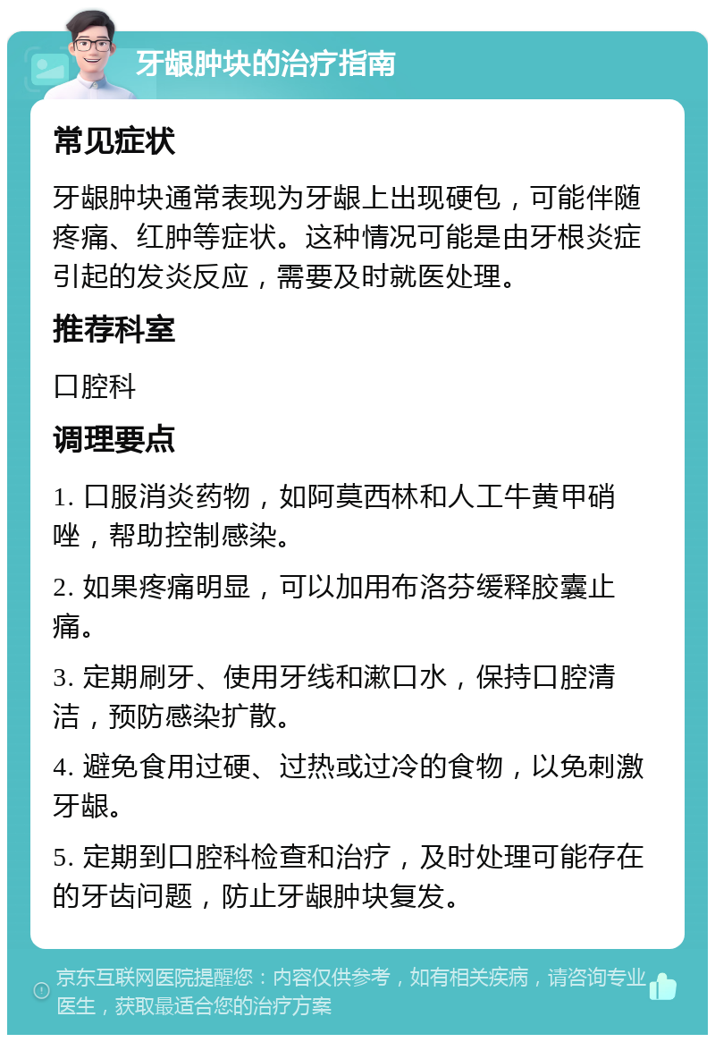 牙龈肿块的治疗指南 常见症状 牙龈肿块通常表现为牙龈上出现硬包，可能伴随疼痛、红肿等症状。这种情况可能是由牙根炎症引起的发炎反应，需要及时就医处理。 推荐科室 口腔科 调理要点 1. 口服消炎药物，如阿莫西林和人工牛黄甲硝唑，帮助控制感染。 2. 如果疼痛明显，可以加用布洛芬缓释胶囊止痛。 3. 定期刷牙、使用牙线和漱口水，保持口腔清洁，预防感染扩散。 4. 避免食用过硬、过热或过冷的食物，以免刺激牙龈。 5. 定期到口腔科检查和治疗，及时处理可能存在的牙齿问题，防止牙龈肿块复发。