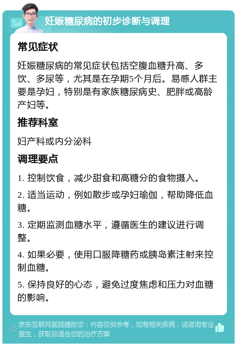 妊娠糖尿病的初步诊断与调理 常见症状 妊娠糖尿病的常见症状包括空腹血糖升高、多饮、多尿等，尤其是在孕期5个月后。易感人群主要是孕妇，特别是有家族糖尿病史、肥胖或高龄产妇等。 推荐科室 妇产科或内分泌科 调理要点 1. 控制饮食，减少甜食和高糖分的食物摄入。 2. 适当运动，例如散步或孕妇瑜伽，帮助降低血糖。 3. 定期监测血糖水平，遵循医生的建议进行调整。 4. 如果必要，使用口服降糖药或胰岛素注射来控制血糖。 5. 保持良好的心态，避免过度焦虑和压力对血糖的影响。