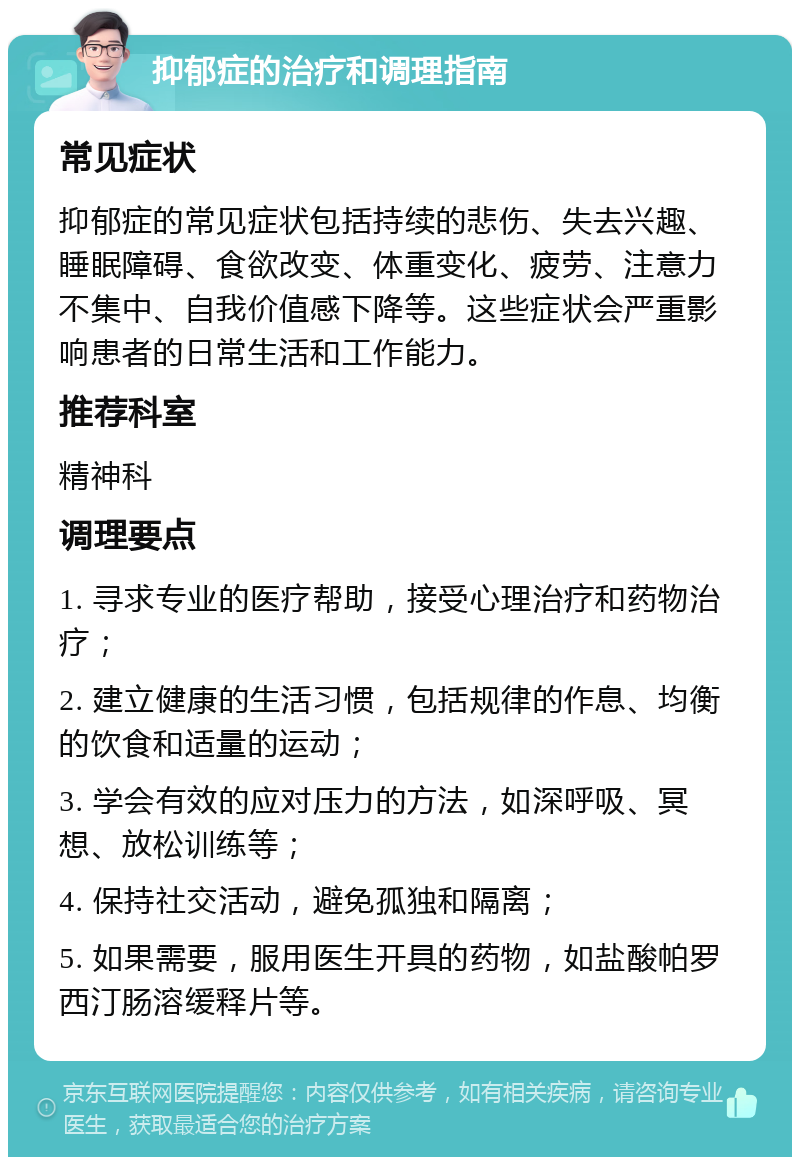 抑郁症的治疗和调理指南 常见症状 抑郁症的常见症状包括持续的悲伤、失去兴趣、睡眠障碍、食欲改变、体重变化、疲劳、注意力不集中、自我价值感下降等。这些症状会严重影响患者的日常生活和工作能力。 推荐科室 精神科 调理要点 1. 寻求专业的医疗帮助，接受心理治疗和药物治疗； 2. 建立健康的生活习惯，包括规律的作息、均衡的饮食和适量的运动； 3. 学会有效的应对压力的方法，如深呼吸、冥想、放松训练等； 4. 保持社交活动，避免孤独和隔离； 5. 如果需要，服用医生开具的药物，如盐酸帕罗西汀肠溶缓释片等。