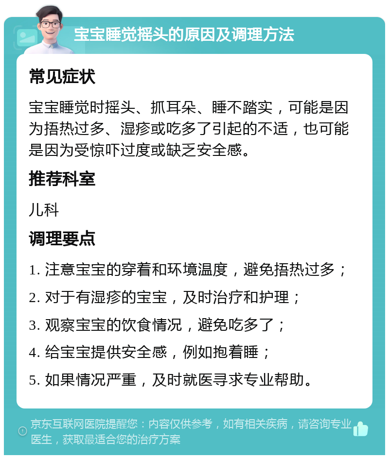 宝宝睡觉摇头的原因及调理方法 常见症状 宝宝睡觉时摇头、抓耳朵、睡不踏实，可能是因为捂热过多、湿疹或吃多了引起的不适，也可能是因为受惊吓过度或缺乏安全感。 推荐科室 儿科 调理要点 1. 注意宝宝的穿着和环境温度，避免捂热过多； 2. 对于有湿疹的宝宝，及时治疗和护理； 3. 观察宝宝的饮食情况，避免吃多了； 4. 给宝宝提供安全感，例如抱着睡； 5. 如果情况严重，及时就医寻求专业帮助。