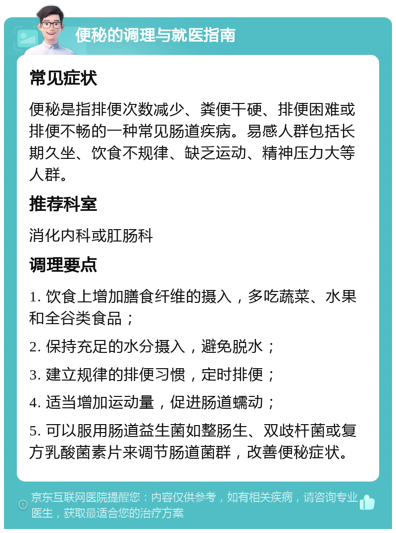 便秘的调理与就医指南 常见症状 便秘是指排便次数减少、粪便干硬、排便困难或排便不畅的一种常见肠道疾病。易感人群包括长期久坐、饮食不规律、缺乏运动、精神压力大等人群。 推荐科室 消化内科或肛肠科 调理要点 1. 饮食上增加膳食纤维的摄入，多吃蔬菜、水果和全谷类食品； 2. 保持充足的水分摄入，避免脱水； 3. 建立规律的排便习惯，定时排便； 4. 适当增加运动量，促进肠道蠕动； 5. 可以服用肠道益生菌如整肠生、双歧杆菌或复方乳酸菌素片来调节肠道菌群，改善便秘症状。