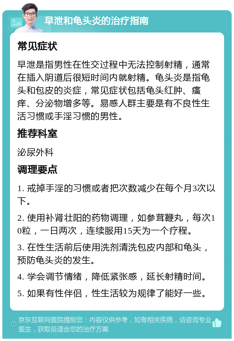 早泄和龟头炎的治疗指南 常见症状 早泄是指男性在性交过程中无法控制射精，通常在插入阴道后很短时间内就射精。龟头炎是指龟头和包皮的炎症，常见症状包括龟头红肿、瘙痒、分泌物增多等。易感人群主要是有不良性生活习惯或手淫习惯的男性。 推荐科室 泌尿外科 调理要点 1. 戒掉手淫的习惯或者把次数减少在每个月3次以下。 2. 使用补肾壮阳的药物调理，如参茸鞭丸，每次10粒，一日两次，连续服用15天为一个疗程。 3. 在性生活前后使用洗剂清洗包皮内部和龟头，预防龟头炎的发生。 4. 学会调节情绪，降低紧张感，延长射精时间。 5. 如果有性伴侣，性生活较为规律了能好一些。