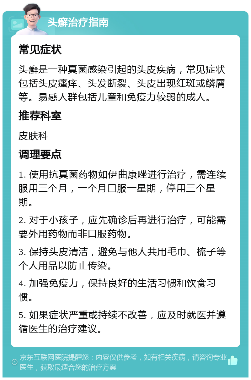 头癣治疗指南 常见症状 头癣是一种真菌感染引起的头皮疾病，常见症状包括头皮瘙痒、头发断裂、头皮出现红斑或鳞屑等。易感人群包括儿童和免疫力较弱的成人。 推荐科室 皮肤科 调理要点 1. 使用抗真菌药物如伊曲康唑进行治疗，需连续服用三个月，一个月口服一星期，停用三个星期。 2. 对于小孩子，应先确诊后再进行治疗，可能需要外用药物而非口服药物。 3. 保持头皮清洁，避免与他人共用毛巾、梳子等个人用品以防止传染。 4. 加强免疫力，保持良好的生活习惯和饮食习惯。 5. 如果症状严重或持续不改善，应及时就医并遵循医生的治疗建议。