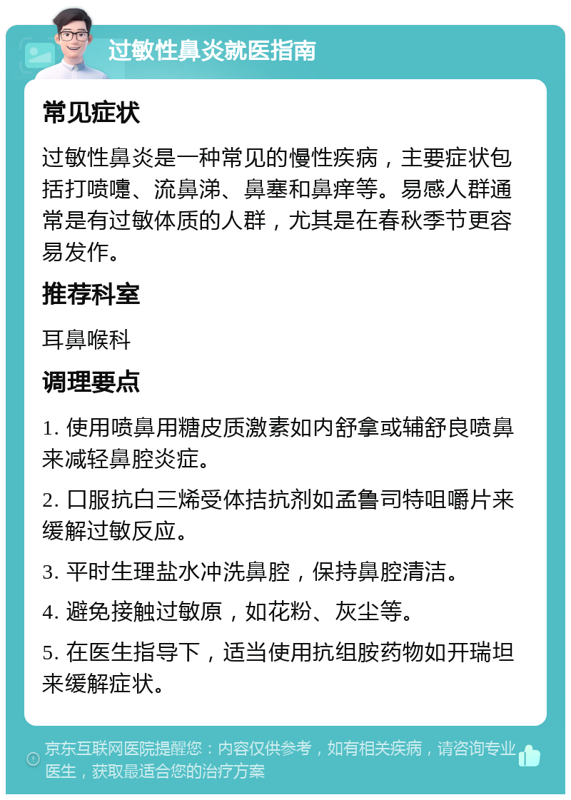 过敏性鼻炎就医指南 常见症状 过敏性鼻炎是一种常见的慢性疾病，主要症状包括打喷嚏、流鼻涕、鼻塞和鼻痒等。易感人群通常是有过敏体质的人群，尤其是在春秋季节更容易发作。 推荐科室 耳鼻喉科 调理要点 1. 使用喷鼻用糖皮质激素如内舒拿或辅舒良喷鼻来减轻鼻腔炎症。 2. 口服抗白三烯受体拮抗剂如孟鲁司特咀嚼片来缓解过敏反应。 3. 平时生理盐水冲洗鼻腔，保持鼻腔清洁。 4. 避免接触过敏原，如花粉、灰尘等。 5. 在医生指导下，适当使用抗组胺药物如开瑞坦来缓解症状。