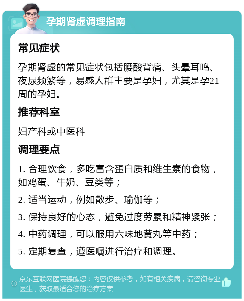 孕期肾虚调理指南 常见症状 孕期肾虚的常见症状包括腰酸背痛、头晕耳鸣、夜尿频繁等，易感人群主要是孕妇，尤其是孕21周的孕妇。 推荐科室 妇产科或中医科 调理要点 1. 合理饮食，多吃富含蛋白质和维生素的食物，如鸡蛋、牛奶、豆类等； 2. 适当运动，例如散步、瑜伽等； 3. 保持良好的心态，避免过度劳累和精神紧张； 4. 中药调理，可以服用六味地黄丸等中药； 5. 定期复查，遵医嘱进行治疗和调理。