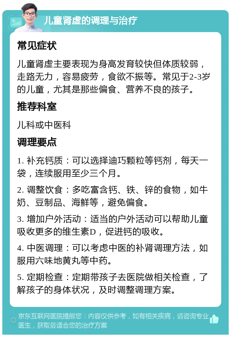 儿童肾虚的调理与治疗 常见症状 儿童肾虚主要表现为身高发育较快但体质较弱，走路无力，容易疲劳，食欲不振等。常见于2-3岁的儿童，尤其是那些偏食、营养不良的孩子。 推荐科室 儿科或中医科 调理要点 1. 补充钙质：可以选择迪巧颗粒等钙剂，每天一袋，连续服用至少三个月。 2. 调整饮食：多吃富含钙、铁、锌的食物，如牛奶、豆制品、海鲜等，避免偏食。 3. 增加户外活动：适当的户外活动可以帮助儿童吸收更多的维生素D，促进钙的吸收。 4. 中医调理：可以考虑中医的补肾调理方法，如服用六味地黄丸等中药。 5. 定期检查：定期带孩子去医院做相关检查，了解孩子的身体状况，及时调整调理方案。