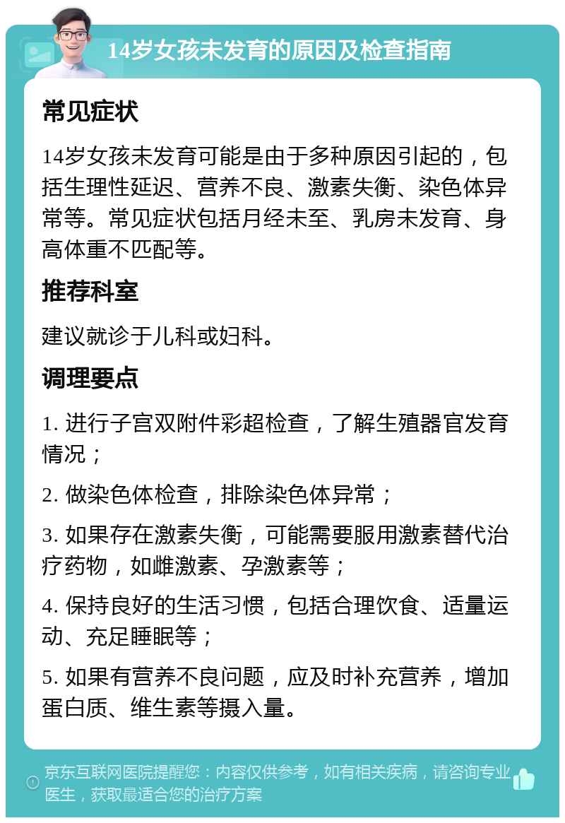 14岁女孩未发育的原因及检查指南 常见症状 14岁女孩未发育可能是由于多种原因引起的，包括生理性延迟、营养不良、激素失衡、染色体异常等。常见症状包括月经未至、乳房未发育、身高体重不匹配等。 推荐科室 建议就诊于儿科或妇科。 调理要点 1. 进行子宫双附件彩超检查，了解生殖器官发育情况； 2. 做染色体检查，排除染色体异常； 3. 如果存在激素失衡，可能需要服用激素替代治疗药物，如雌激素、孕激素等； 4. 保持良好的生活习惯，包括合理饮食、适量运动、充足睡眠等； 5. 如果有营养不良问题，应及时补充营养，增加蛋白质、维生素等摄入量。