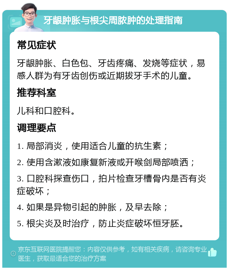 牙龈肿胀与根尖周脓肿的处理指南 常见症状 牙龈肿胀、白色包、牙齿疼痛、发烧等症状，易感人群为有牙齿创伤或近期拔牙手术的儿童。 推荐科室 儿科和口腔科。 调理要点 1. 局部消炎，使用适合儿童的抗生素； 2. 使用含漱液如康复新液或开喉剑局部喷洒； 3. 口腔科探查伤口，拍片检查牙槽骨内是否有炎症破坏； 4. 如果是异物引起的肿胀，及早去除； 5. 根尖炎及时治疗，防止炎症破坏恒牙胚。