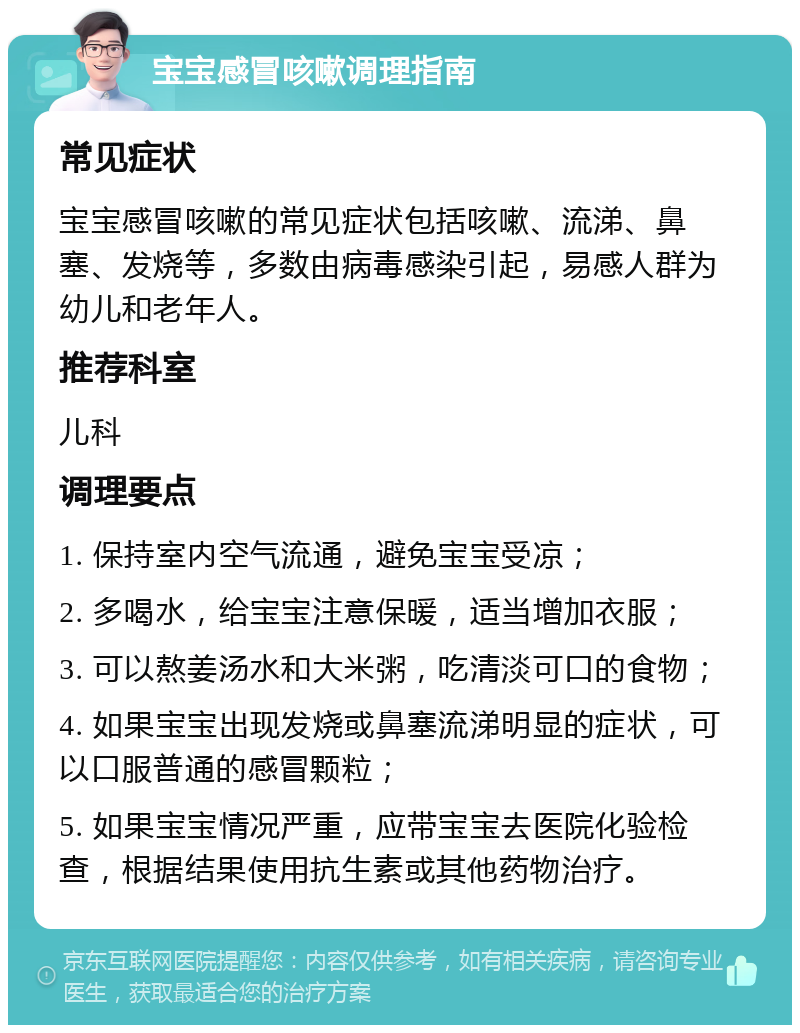 宝宝感冒咳嗽调理指南 常见症状 宝宝感冒咳嗽的常见症状包括咳嗽、流涕、鼻塞、发烧等，多数由病毒感染引起，易感人群为幼儿和老年人。 推荐科室 儿科 调理要点 1. 保持室内空气流通，避免宝宝受凉； 2. 多喝水，给宝宝注意保暖，适当增加衣服； 3. 可以熬姜汤水和大米粥，吃清淡可口的食物； 4. 如果宝宝出现发烧或鼻塞流涕明显的症状，可以口服普通的感冒颗粒； 5. 如果宝宝情况严重，应带宝宝去医院化验检查，根据结果使用抗生素或其他药物治疗。