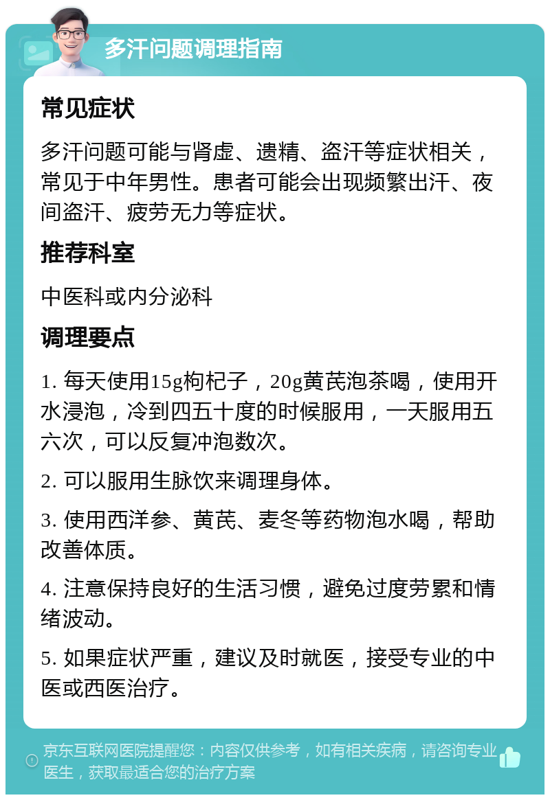 多汗问题调理指南 常见症状 多汗问题可能与肾虚、遗精、盗汗等症状相关，常见于中年男性。患者可能会出现频繁出汗、夜间盗汗、疲劳无力等症状。 推荐科室 中医科或内分泌科 调理要点 1. 每天使用15g枸杞子，20g黄芪泡茶喝，使用开水浸泡，冷到四五十度的时候服用，一天服用五六次，可以反复冲泡数次。 2. 可以服用生脉饮来调理身体。 3. 使用西洋参、黄芪、麦冬等药物泡水喝，帮助改善体质。 4. 注意保持良好的生活习惯，避免过度劳累和情绪波动。 5. 如果症状严重，建议及时就医，接受专业的中医或西医治疗。