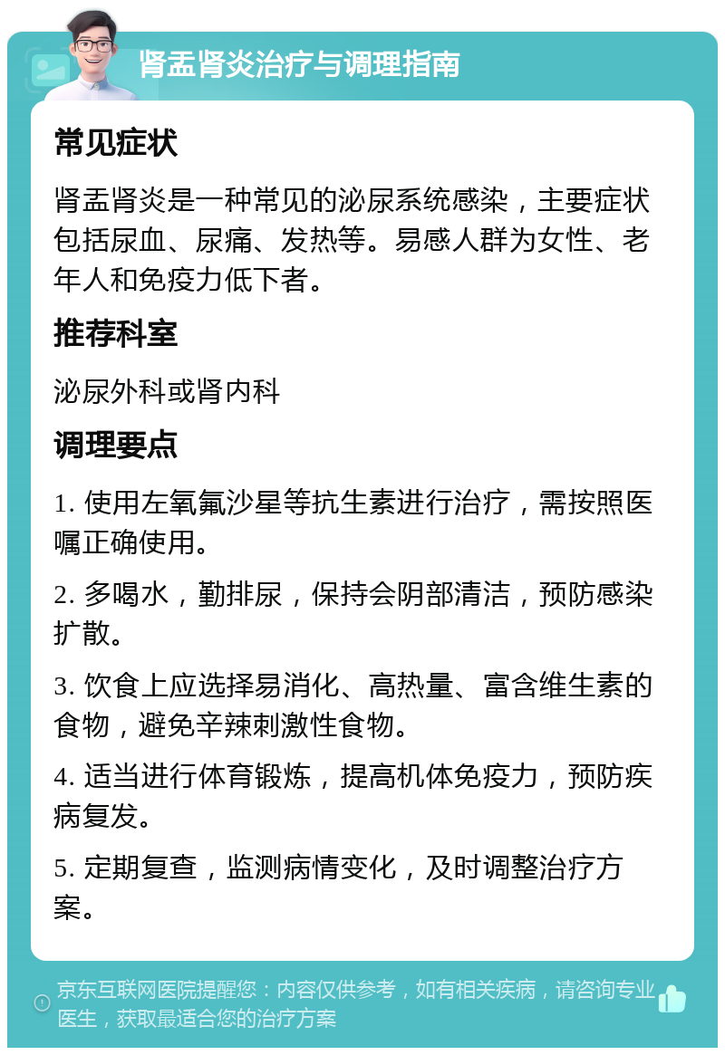 肾盂肾炎治疗与调理指南 常见症状 肾盂肾炎是一种常见的泌尿系统感染，主要症状包括尿血、尿痛、发热等。易感人群为女性、老年人和免疫力低下者。 推荐科室 泌尿外科或肾内科 调理要点 1. 使用左氧氟沙星等抗生素进行治疗，需按照医嘱正确使用。 2. 多喝水，勤排尿，保持会阴部清洁，预防感染扩散。 3. 饮食上应选择易消化、高热量、富含维生素的食物，避免辛辣刺激性食物。 4. 适当进行体育锻炼，提高机体免疫力，预防疾病复发。 5. 定期复查，监测病情变化，及时调整治疗方案。