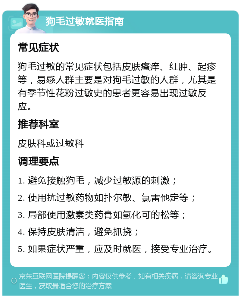 狗毛过敏就医指南 常见症状 狗毛过敏的常见症状包括皮肤瘙痒、红肿、起疹等，易感人群主要是对狗毛过敏的人群，尤其是有季节性花粉过敏史的患者更容易出现过敏反应。 推荐科室 皮肤科或过敏科 调理要点 1. 避免接触狗毛，减少过敏源的刺激； 2. 使用抗过敏药物如扑尔敏、氯雷他定等； 3. 局部使用激素类药膏如氢化可的松等； 4. 保持皮肤清洁，避免抓挠； 5. 如果症状严重，应及时就医，接受专业治疗。