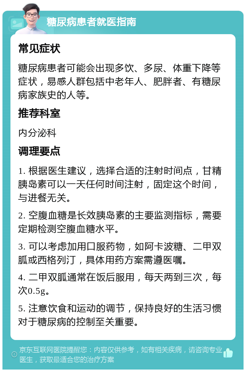 糖尿病患者就医指南 常见症状 糖尿病患者可能会出现多饮、多尿、体重下降等症状，易感人群包括中老年人、肥胖者、有糖尿病家族史的人等。 推荐科室 内分泌科 调理要点 1. 根据医生建议，选择合适的注射时间点，甘精胰岛素可以一天任何时间注射，固定这个时间，与进餐无关。 2. 空腹血糖是长效胰岛素的主要监测指标，需要定期检测空腹血糖水平。 3. 可以考虑加用口服药物，如阿卡波糖、二甲双胍或西格列汀，具体用药方案需遵医嘱。 4. 二甲双胍通常在饭后服用，每天两到三次，每次0.5g。 5. 注意饮食和运动的调节，保持良好的生活习惯对于糖尿病的控制至关重要。