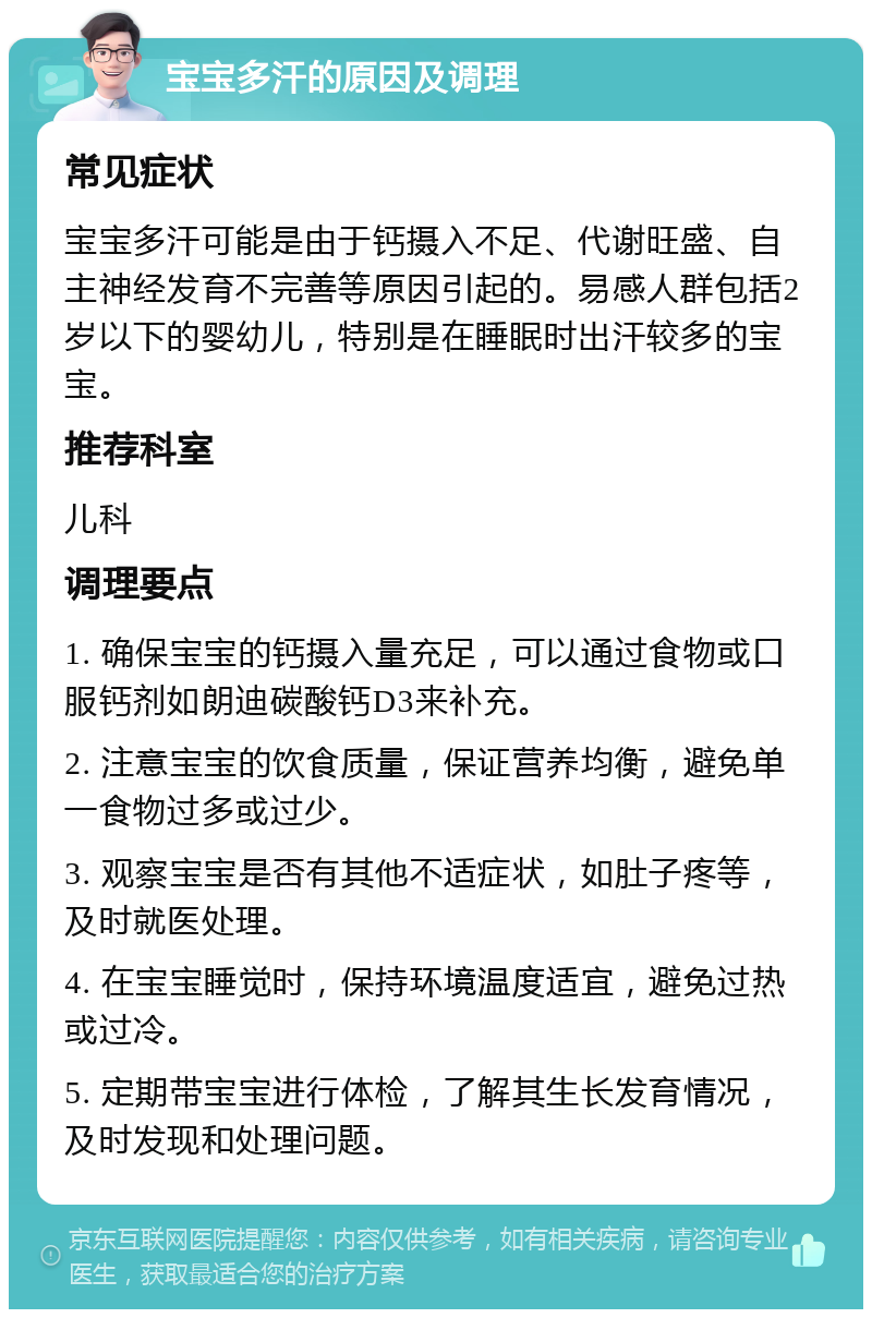 宝宝多汗的原因及调理 常见症状 宝宝多汗可能是由于钙摄入不足、代谢旺盛、自主神经发育不完善等原因引起的。易感人群包括2岁以下的婴幼儿，特别是在睡眠时出汗较多的宝宝。 推荐科室 儿科 调理要点 1. 确保宝宝的钙摄入量充足，可以通过食物或口服钙剂如朗迪碳酸钙D3来补充。 2. 注意宝宝的饮食质量，保证营养均衡，避免单一食物过多或过少。 3. 观察宝宝是否有其他不适症状，如肚子疼等，及时就医处理。 4. 在宝宝睡觉时，保持环境温度适宜，避免过热或过冷。 5. 定期带宝宝进行体检，了解其生长发育情况，及时发现和处理问题。