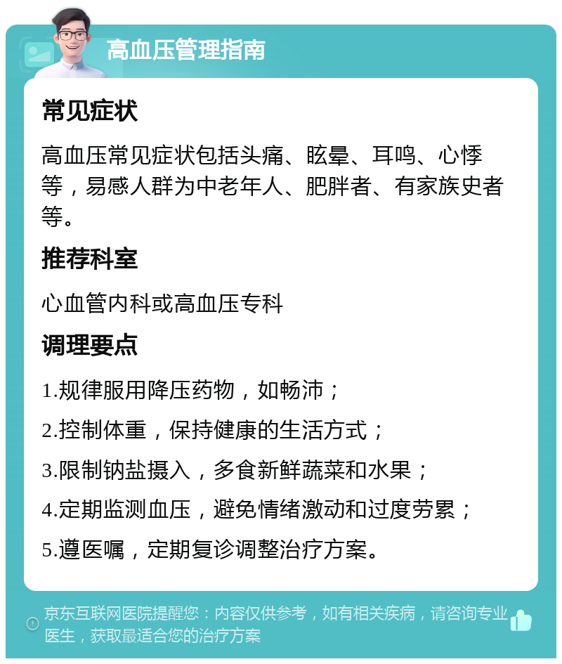 高血压管理指南 常见症状 高血压常见症状包括头痛、眩晕、耳鸣、心悸等，易感人群为中老年人、肥胖者、有家族史者等。 推荐科室 心血管内科或高血压专科 调理要点 1.规律服用降压药物，如畅沛； 2.控制体重，保持健康的生活方式； 3.限制钠盐摄入，多食新鲜蔬菜和水果； 4.定期监测血压，避免情绪激动和过度劳累； 5.遵医嘱，定期复诊调整治疗方案。