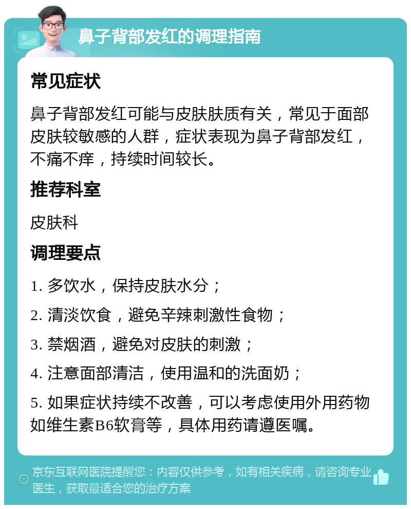 鼻子背部发红的调理指南 常见症状 鼻子背部发红可能与皮肤肤质有关，常见于面部皮肤较敏感的人群，症状表现为鼻子背部发红，不痛不痒，持续时间较长。 推荐科室 皮肤科 调理要点 1. 多饮水，保持皮肤水分； 2. 清淡饮食，避免辛辣刺激性食物； 3. 禁烟酒，避免对皮肤的刺激； 4. 注意面部清洁，使用温和的洗面奶； 5. 如果症状持续不改善，可以考虑使用外用药物如维生素B6软膏等，具体用药请遵医嘱。