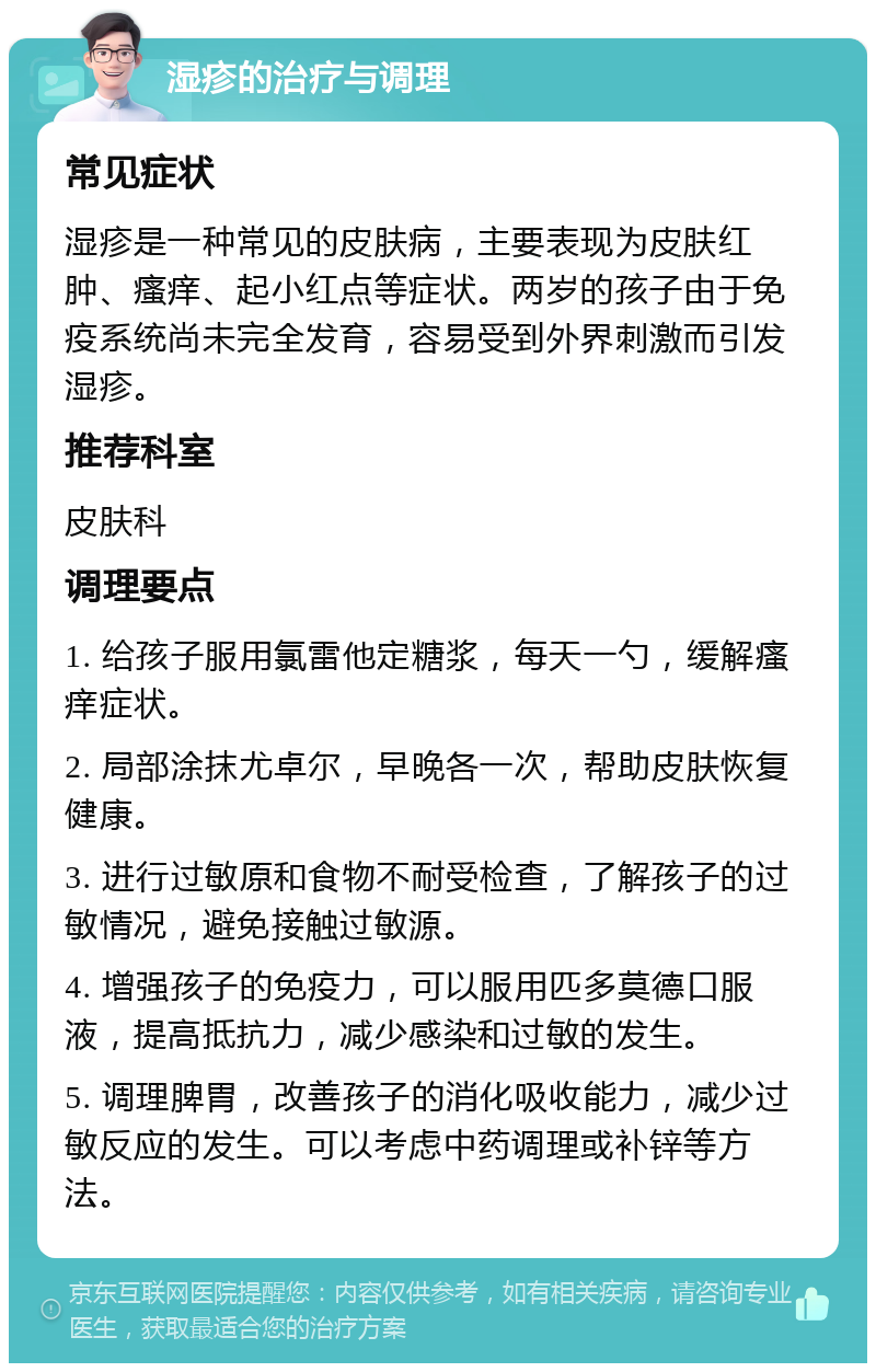 湿疹的治疗与调理 常见症状 湿疹是一种常见的皮肤病，主要表现为皮肤红肿、瘙痒、起小红点等症状。两岁的孩子由于免疫系统尚未完全发育，容易受到外界刺激而引发湿疹。 推荐科室 皮肤科 调理要点 1. 给孩子服用氯雷他定糖浆，每天一勺，缓解瘙痒症状。 2. 局部涂抹尤卓尔，早晚各一次，帮助皮肤恢复健康。 3. 进行过敏原和食物不耐受检查，了解孩子的过敏情况，避免接触过敏源。 4. 增强孩子的免疫力，可以服用匹多莫德口服液，提高抵抗力，减少感染和过敏的发生。 5. 调理脾胃，改善孩子的消化吸收能力，减少过敏反应的发生。可以考虑中药调理或补锌等方法。