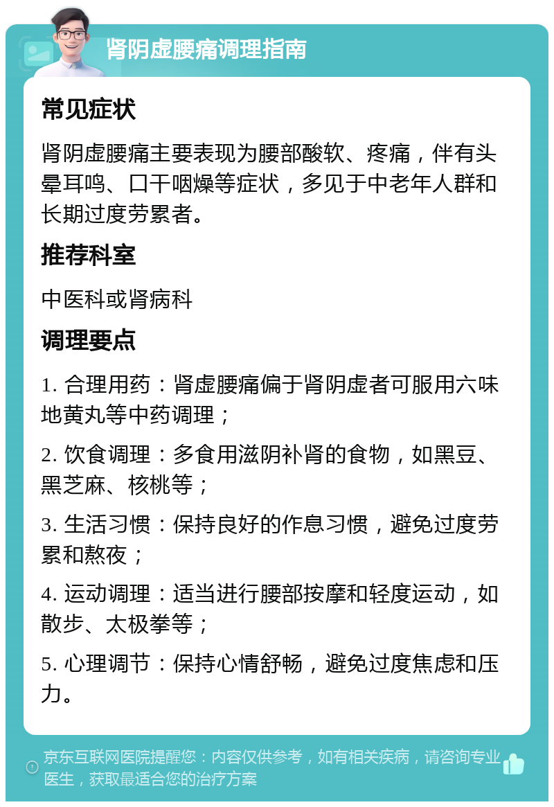 肾阴虚腰痛调理指南 常见症状 肾阴虚腰痛主要表现为腰部酸软、疼痛，伴有头晕耳鸣、口干咽燥等症状，多见于中老年人群和长期过度劳累者。 推荐科室 中医科或肾病科 调理要点 1. 合理用药：肾虚腰痛偏于肾阴虚者可服用六味地黄丸等中药调理； 2. 饮食调理：多食用滋阴补肾的食物，如黑豆、黑芝麻、核桃等； 3. 生活习惯：保持良好的作息习惯，避免过度劳累和熬夜； 4. 运动调理：适当进行腰部按摩和轻度运动，如散步、太极拳等； 5. 心理调节：保持心情舒畅，避免过度焦虑和压力。