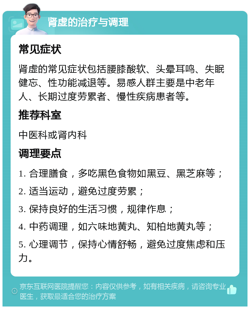 肾虚的治疗与调理 常见症状 肾虚的常见症状包括腰膝酸软、头晕耳鸣、失眠健忘、性功能减退等。易感人群主要是中老年人、长期过度劳累者、慢性疾病患者等。 推荐科室 中医科或肾内科 调理要点 1. 合理膳食，多吃黑色食物如黑豆、黑芝麻等； 2. 适当运动，避免过度劳累； 3. 保持良好的生活习惯，规律作息； 4. 中药调理，如六味地黄丸、知柏地黄丸等； 5. 心理调节，保持心情舒畅，避免过度焦虑和压力。