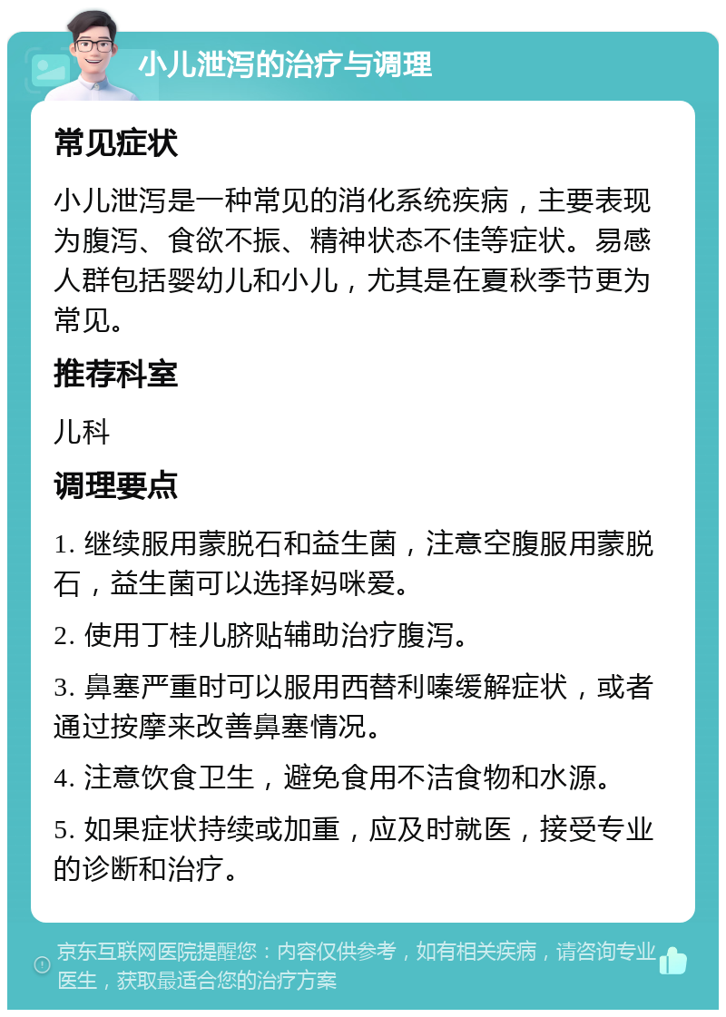 小儿泄泻的治疗与调理 常见症状 小儿泄泻是一种常见的消化系统疾病，主要表现为腹泻、食欲不振、精神状态不佳等症状。易感人群包括婴幼儿和小儿，尤其是在夏秋季节更为常见。 推荐科室 儿科 调理要点 1. 继续服用蒙脱石和益生菌，注意空腹服用蒙脱石，益生菌可以选择妈咪爱。 2. 使用丁桂儿脐贴辅助治疗腹泻。 3. 鼻塞严重时可以服用西替利嗪缓解症状，或者通过按摩来改善鼻塞情况。 4. 注意饮食卫生，避免食用不洁食物和水源。 5. 如果症状持续或加重，应及时就医，接受专业的诊断和治疗。