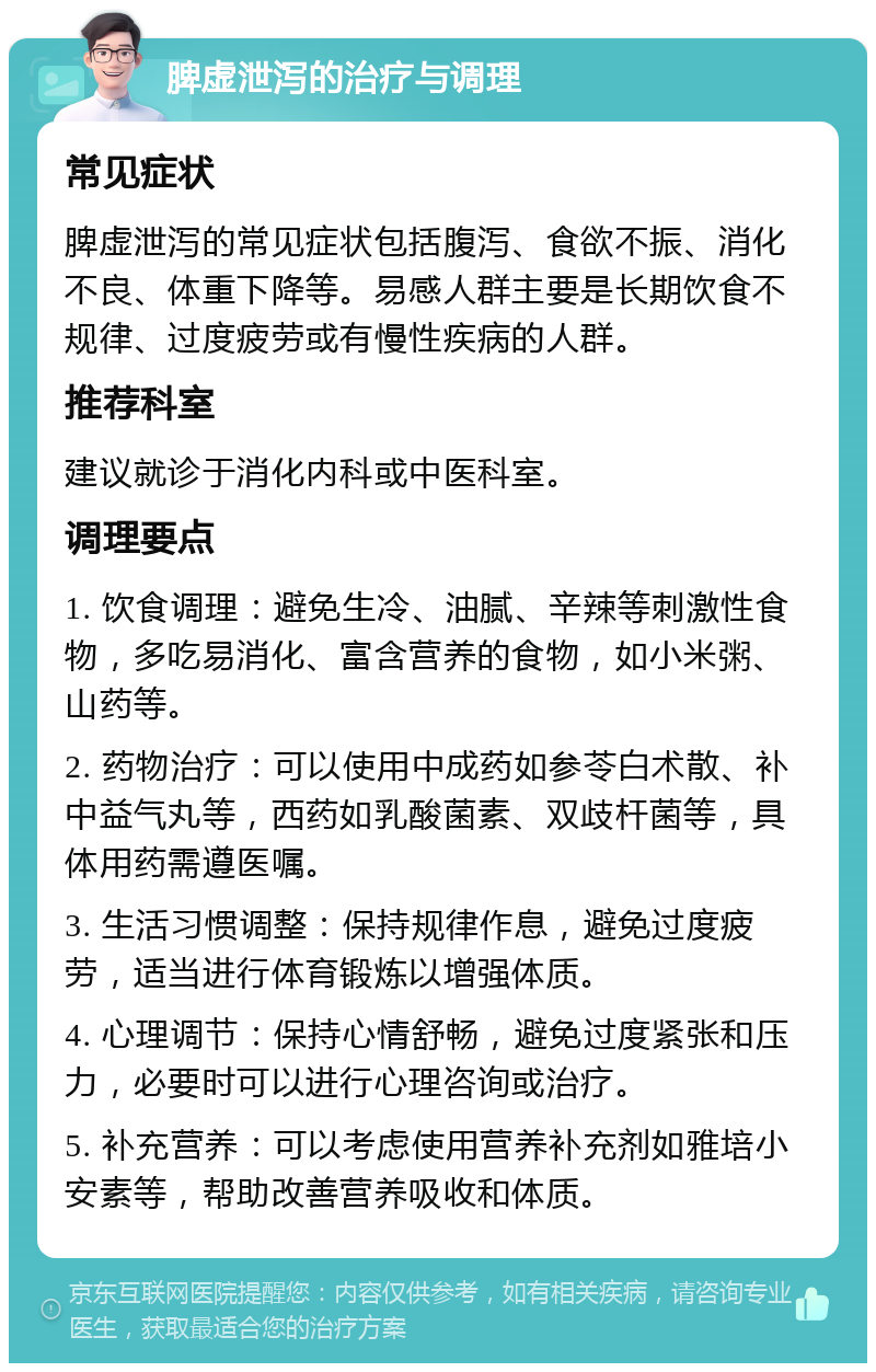 脾虚泄泻的治疗与调理 常见症状 脾虚泄泻的常见症状包括腹泻、食欲不振、消化不良、体重下降等。易感人群主要是长期饮食不规律、过度疲劳或有慢性疾病的人群。 推荐科室 建议就诊于消化内科或中医科室。 调理要点 1. 饮食调理：避免生冷、油腻、辛辣等刺激性食物，多吃易消化、富含营养的食物，如小米粥、山药等。 2. 药物治疗：可以使用中成药如参苓白术散、补中益气丸等，西药如乳酸菌素、双歧杆菌等，具体用药需遵医嘱。 3. 生活习惯调整：保持规律作息，避免过度疲劳，适当进行体育锻炼以增强体质。 4. 心理调节：保持心情舒畅，避免过度紧张和压力，必要时可以进行心理咨询或治疗。 5. 补充营养：可以考虑使用营养补充剂如雅培小安素等，帮助改善营养吸收和体质。