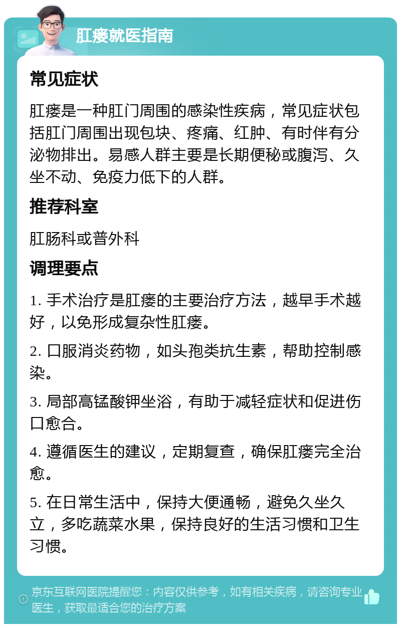 肛瘘就医指南 常见症状 肛瘘是一种肛门周围的感染性疾病，常见症状包括肛门周围出现包块、疼痛、红肿、有时伴有分泌物排出。易感人群主要是长期便秘或腹泻、久坐不动、免疫力低下的人群。 推荐科室 肛肠科或普外科 调理要点 1. 手术治疗是肛瘘的主要治疗方法，越早手术越好，以免形成复杂性肛瘘。 2. 口服消炎药物，如头孢类抗生素，帮助控制感染。 3. 局部高锰酸钾坐浴，有助于减轻症状和促进伤口愈合。 4. 遵循医生的建议，定期复查，确保肛瘘完全治愈。 5. 在日常生活中，保持大便通畅，避免久坐久立，多吃蔬菜水果，保持良好的生活习惯和卫生习惯。