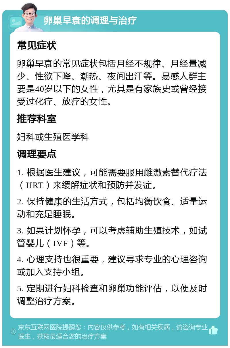 卵巢早衰的调理与治疗 常见症状 卵巢早衰的常见症状包括月经不规律、月经量减少、性欲下降、潮热、夜间出汗等。易感人群主要是40岁以下的女性，尤其是有家族史或曾经接受过化疗、放疗的女性。 推荐科室 妇科或生殖医学科 调理要点 1. 根据医生建议，可能需要服用雌激素替代疗法（HRT）来缓解症状和预防并发症。 2. 保持健康的生活方式，包括均衡饮食、适量运动和充足睡眠。 3. 如果计划怀孕，可以考虑辅助生殖技术，如试管婴儿（IVF）等。 4. 心理支持也很重要，建议寻求专业的心理咨询或加入支持小组。 5. 定期进行妇科检查和卵巢功能评估，以便及时调整治疗方案。