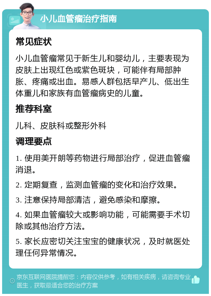 小儿血管瘤治疗指南 常见症状 小儿血管瘤常见于新生儿和婴幼儿，主要表现为皮肤上出现红色或紫色斑块，可能伴有局部肿胀、疼痛或出血。易感人群包括早产儿、低出生体重儿和家族有血管瘤病史的儿童。 推荐科室 儿科、皮肤科或整形外科 调理要点 1. 使用美开朗等药物进行局部治疗，促进血管瘤消退。 2. 定期复查，监测血管瘤的变化和治疗效果。 3. 注意保持局部清洁，避免感染和摩擦。 4. 如果血管瘤较大或影响功能，可能需要手术切除或其他治疗方法。 5. 家长应密切关注宝宝的健康状况，及时就医处理任何异常情况。