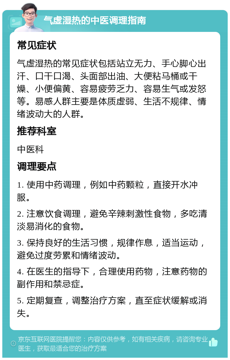 气虚湿热的中医调理指南 常见症状 气虚湿热的常见症状包括站立无力、手心脚心出汗、口干口渴、头面部出油、大便粘马桶或干燥、小便偏黄、容易疲劳乏力、容易生气或发怒等。易感人群主要是体质虚弱、生活不规律、情绪波动大的人群。 推荐科室 中医科 调理要点 1. 使用中药调理，例如中药颗粒，直接开水冲服。 2. 注意饮食调理，避免辛辣刺激性食物，多吃清淡易消化的食物。 3. 保持良好的生活习惯，规律作息，适当运动，避免过度劳累和情绪波动。 4. 在医生的指导下，合理使用药物，注意药物的副作用和禁忌症。 5. 定期复查，调整治疗方案，直至症状缓解或消失。