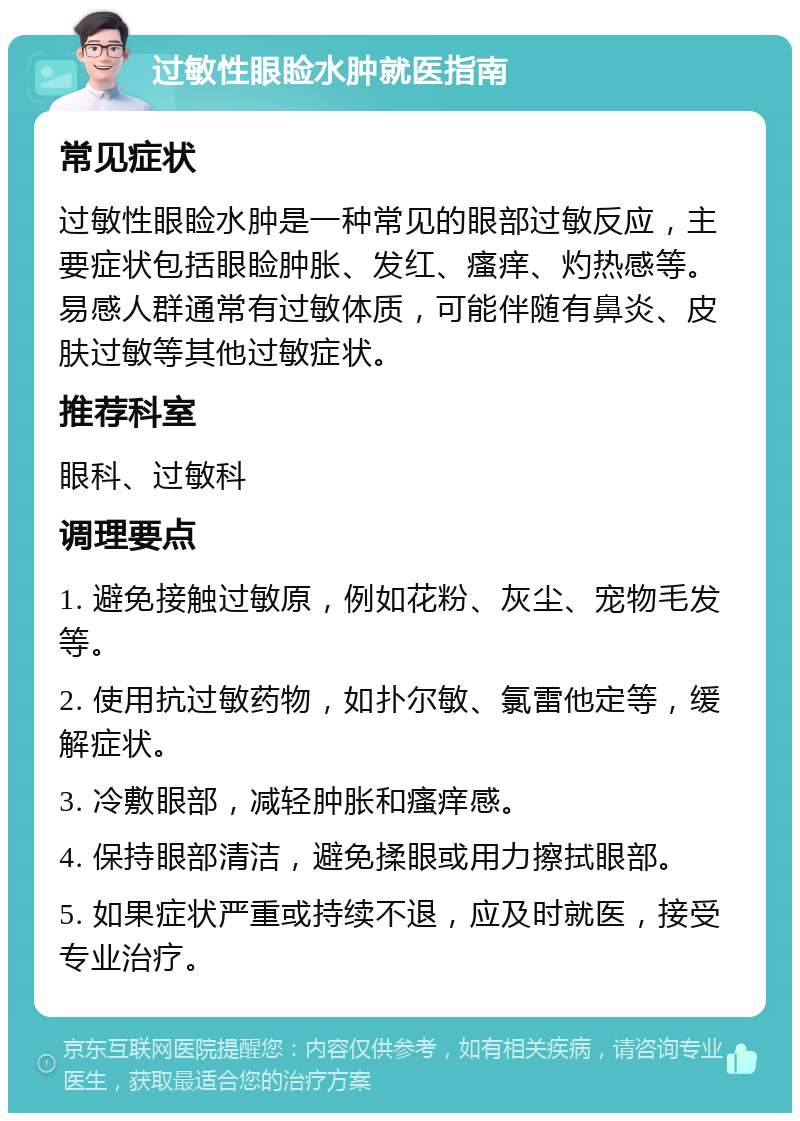 过敏性眼睑水肿就医指南 常见症状 过敏性眼睑水肿是一种常见的眼部过敏反应，主要症状包括眼睑肿胀、发红、瘙痒、灼热感等。易感人群通常有过敏体质，可能伴随有鼻炎、皮肤过敏等其他过敏症状。 推荐科室 眼科、过敏科 调理要点 1. 避免接触过敏原，例如花粉、灰尘、宠物毛发等。 2. 使用抗过敏药物，如扑尔敏、氯雷他定等，缓解症状。 3. 冷敷眼部，减轻肿胀和瘙痒感。 4. 保持眼部清洁，避免揉眼或用力擦拭眼部。 5. 如果症状严重或持续不退，应及时就医，接受专业治疗。