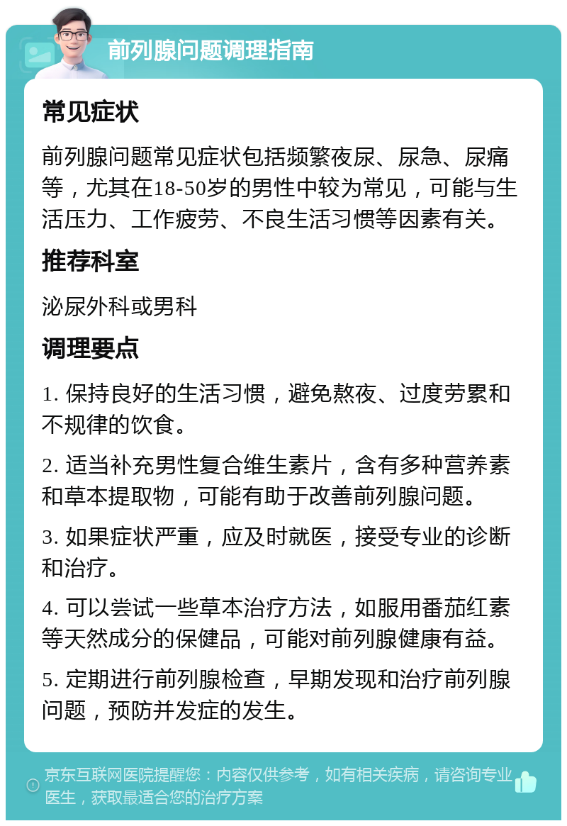 前列腺问题调理指南 常见症状 前列腺问题常见症状包括频繁夜尿、尿急、尿痛等，尤其在18-50岁的男性中较为常见，可能与生活压力、工作疲劳、不良生活习惯等因素有关。 推荐科室 泌尿外科或男科 调理要点 1. 保持良好的生活习惯，避免熬夜、过度劳累和不规律的饮食。 2. 适当补充男性复合维生素片，含有多种营养素和草本提取物，可能有助于改善前列腺问题。 3. 如果症状严重，应及时就医，接受专业的诊断和治疗。 4. 可以尝试一些草本治疗方法，如服用番茄红素等天然成分的保健品，可能对前列腺健康有益。 5. 定期进行前列腺检查，早期发现和治疗前列腺问题，预防并发症的发生。